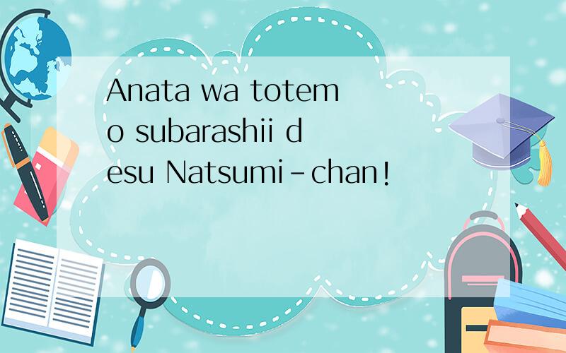 Anata wa totemo subarashii desu Natsumi-chan!