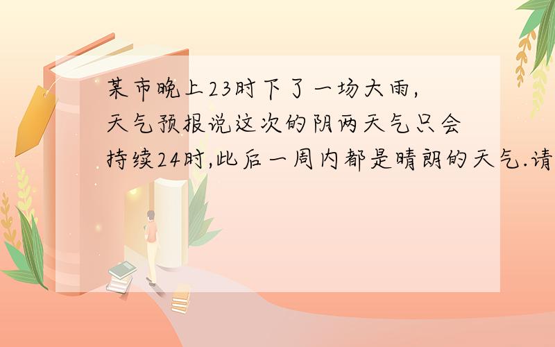 某市晚上23时下了一场大雨,天气预报说这次的阴两天气只会持续24时,此后一周内都是晴朗的天气.请问,再过48时后,这个城