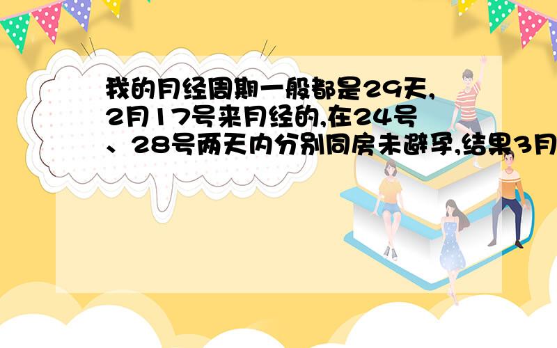 我的月经周期一般都是29天,2月17号来月经的,在24号、28号两天内分别同房未避孕,结果3月14号早晨测得弱阳性——怀