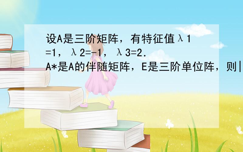 设A是三阶矩阵，有特征值λ1=1，λ2=-1，λ3=2．A*是A的伴随矩阵，E是三阶单位阵，则||A|0A