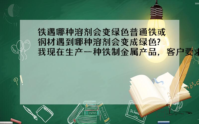 铁遇哪种溶剂会变绿色普通铁或钢材遇到哪种溶剂会变成绿色?我现在生产一种铁制金属产品，客户要求交会产品表面为绿色，如果使用