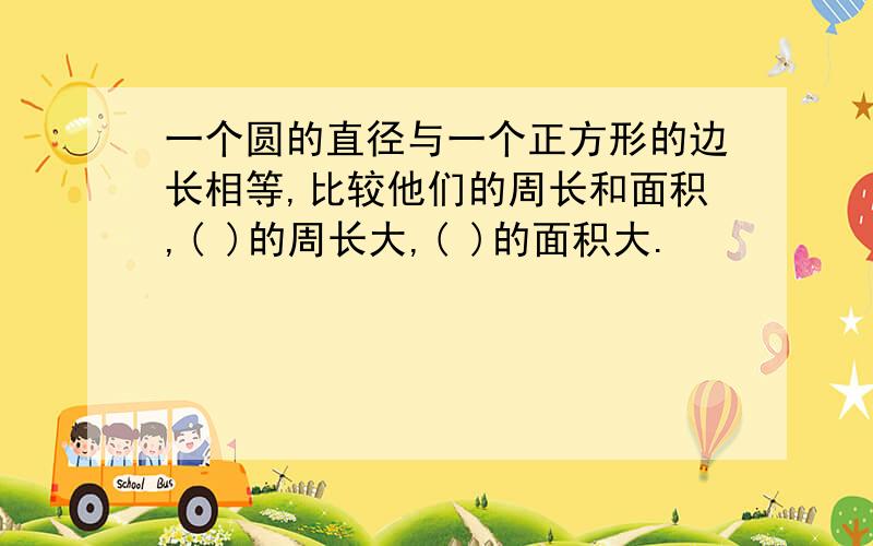 一个圆的直径与一个正方形的边长相等,比较他们的周长和面积,( )的周长大,( )的面积大.