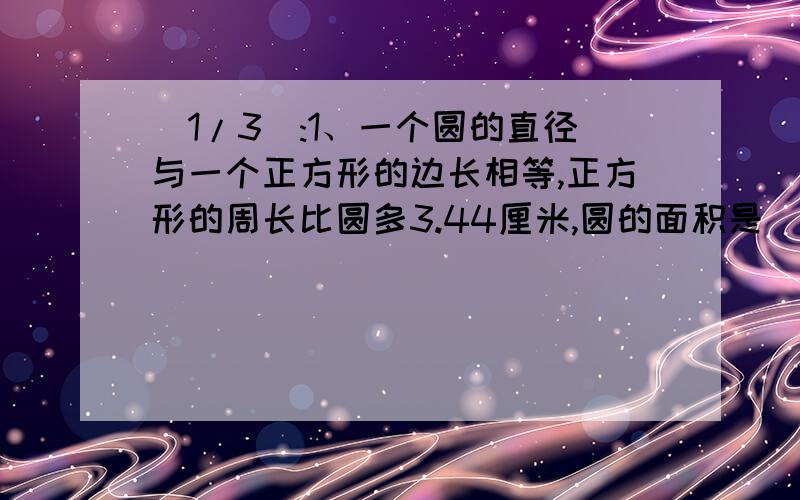 (1/3):1、一个圆的直径与一个正方形的边长相等,正方形的周长比圆多3.44厘米,圆的面积是（ ）.2、...