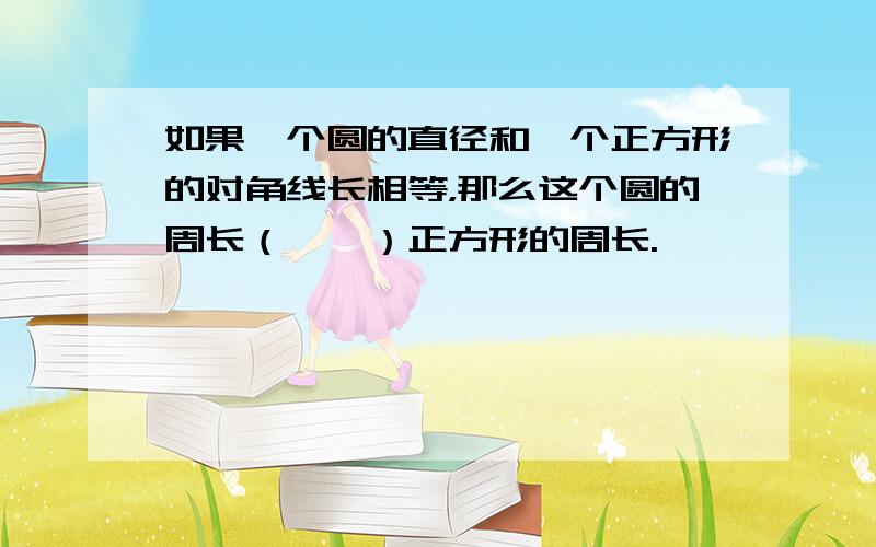 如果一个圆的直径和一个正方形的对角线长相等，那么这个圆的周长（　　）正方形的周长.