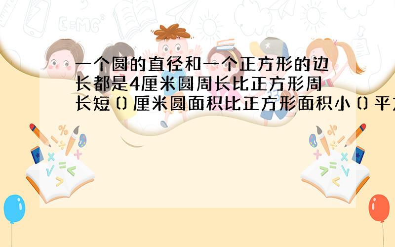 一个圆的直径和一个正方形的边长都是4厘米圆周长比正方形周长短〔〕厘米圆面积比正方形面积小〔〕平方厘米