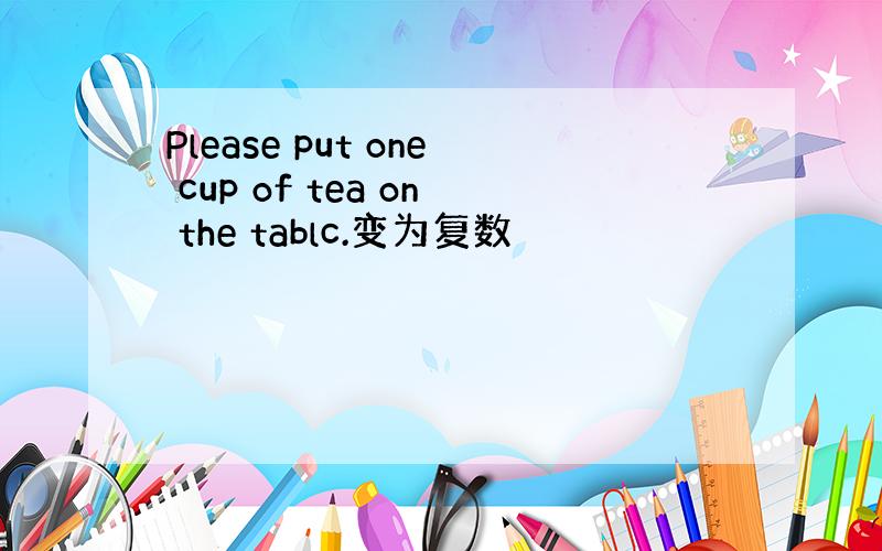 Please put one cup of tea on the tablc.变为复数