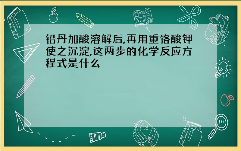 铅丹加酸溶解后,再用重铬酸钾使之沉淀,这两步的化学反应方程式是什么