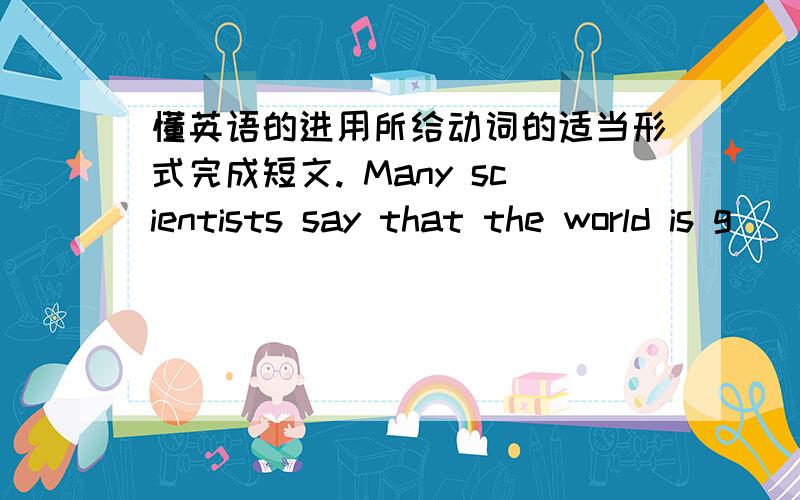 懂英语的进用所给动词的适当形式完成短文. Many scientists say that the world is g