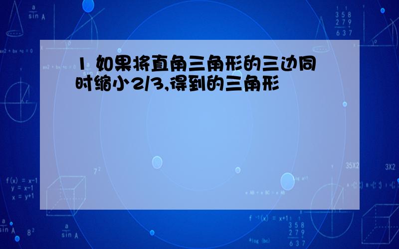 1 如果将直角三角形的三边同时缩小2/3,得到的三角形