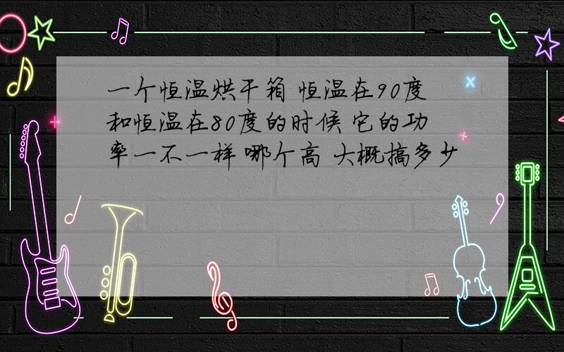 一个恒温烘干箱 恒温在90度和恒温在80度的时候 它的功率一不一样 哪个高 大概搞多少