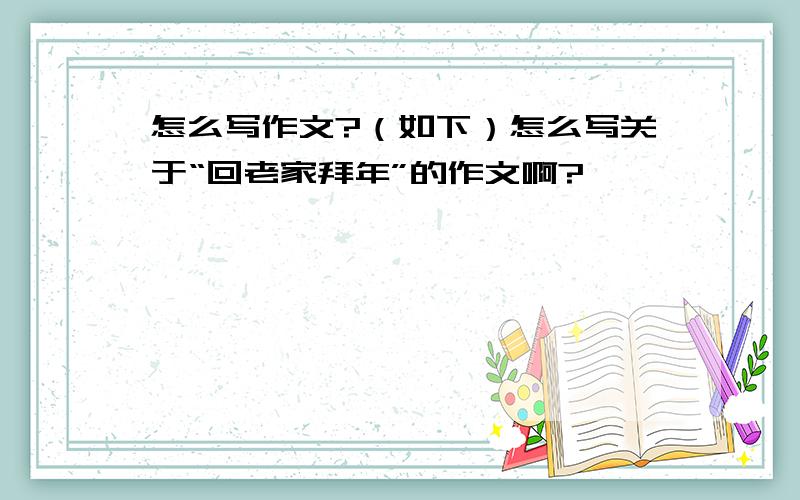 怎么写作文?（如下）怎么写关于“回老家拜年”的作文啊?