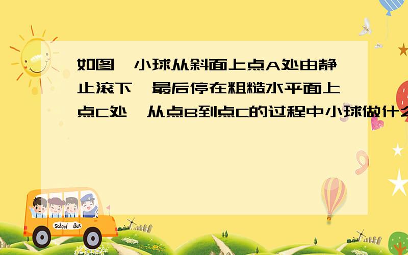 如图,小球从斜面上点A处由静止滚下,最后停在粗糙水平面上点C处,从点B到点C的过程中小球做什么运动,其原因