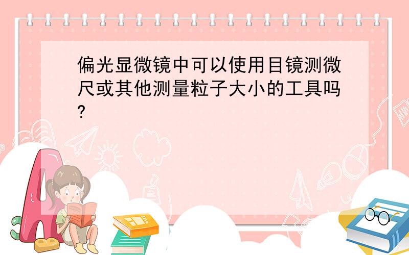 偏光显微镜中可以使用目镜测微尺或其他测量粒子大小的工具吗?