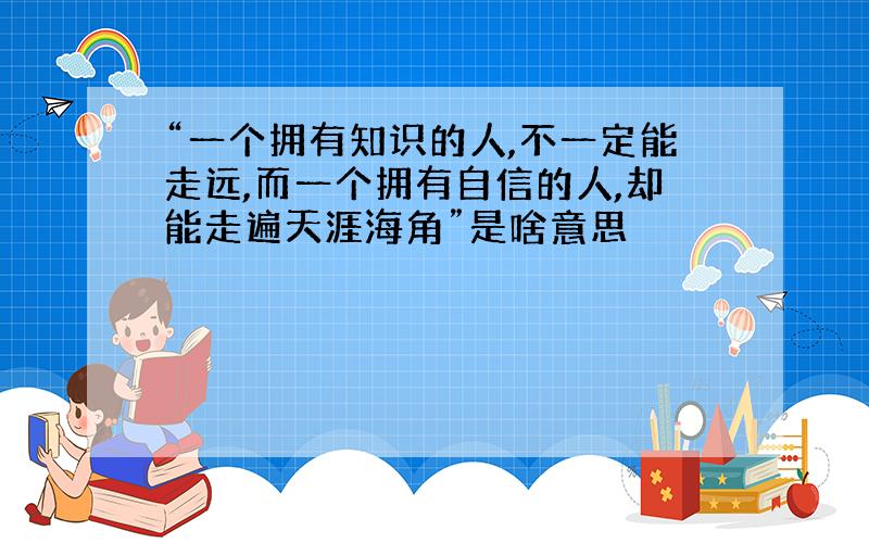 “一个拥有知识的人,不一定能走远,而一个拥有自信的人,却能走遍天涯海角”是啥意思