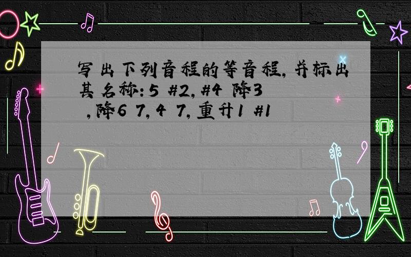 写出下列音程的等音程,并标出其名称：5 #2,#4 降3 ,降6 7,4 7,重升1 #1