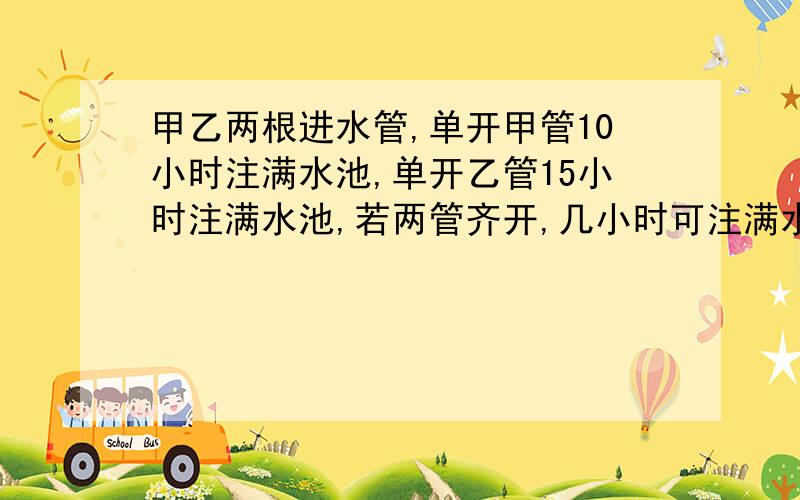 甲乙两根进水管,单开甲管10小时注满水池,单开乙管15小时注满水池,若两管齐开,几小时可注满水池?