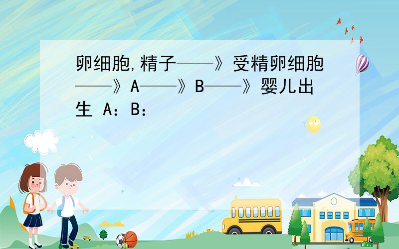 卵细胞,精子——》受精卵细胞——》A——》B——》婴儿出生 A：B：