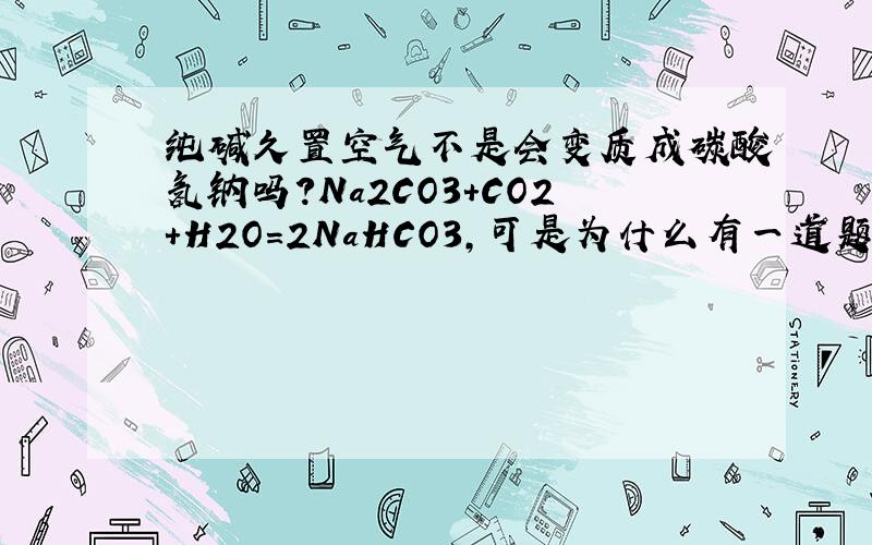 纯碱久置空气不是会变质成碳酸氢钠吗?Na2CO3+CO2+H2O＝2NaHCO3,可是为什么有一道题说它是久置空气不变质