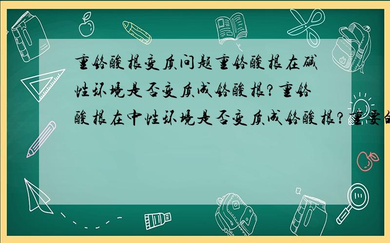 重铬酸根变质问题重铬酸根在碱性环境是否变质成铬酸根?重铬酸根在中性环境是否变质成铬酸根?重要的是中性环境是否变质？