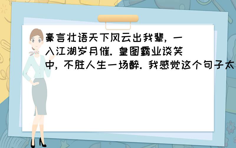 豪言壮语天下风云出我辈, 一入江湖岁月催. 皇图霸业谈笑中, 不胜人生一场醉. 我感觉这个句子太好了 谁能提供一些和这个