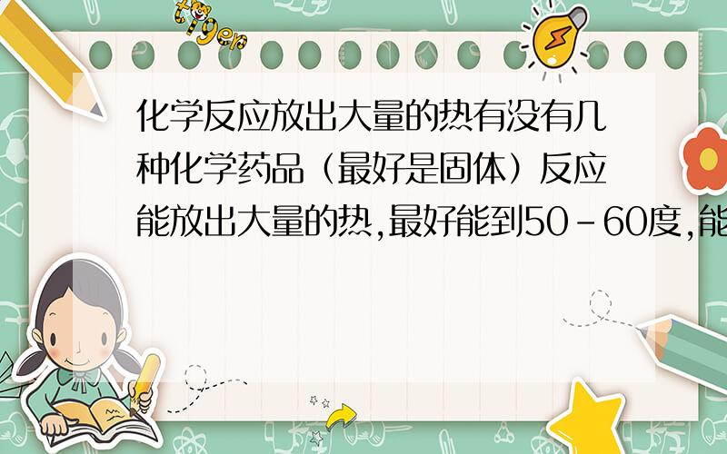 化学反应放出大量的热有没有几种化学药品（最好是固体）反应能放出大量的热,最好能到50-60度,能100度最好.要求就是：