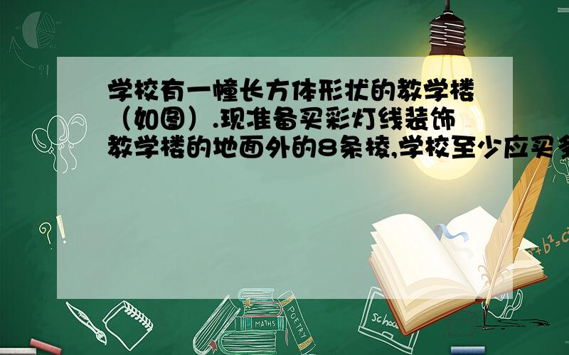 学校有一幢长方体形状的教学楼（如图）.现准备买彩灯线装饰教学楼的地面外的8条棱,学校至少应买多少捆彩灯线?