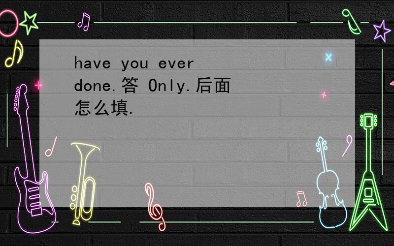 have you ever done.答 Only.后面怎么填.