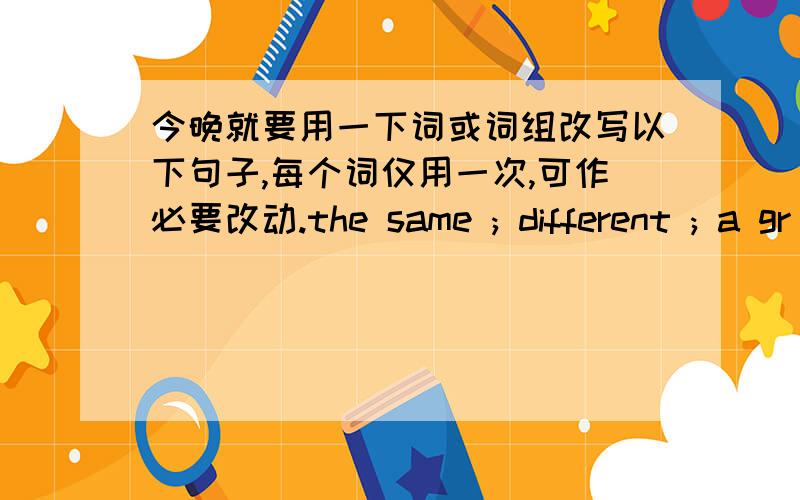 今晚就要用一下词或词组改写以下句子,每个词仅用一次,可作必要改动.the same ; different ; a gr