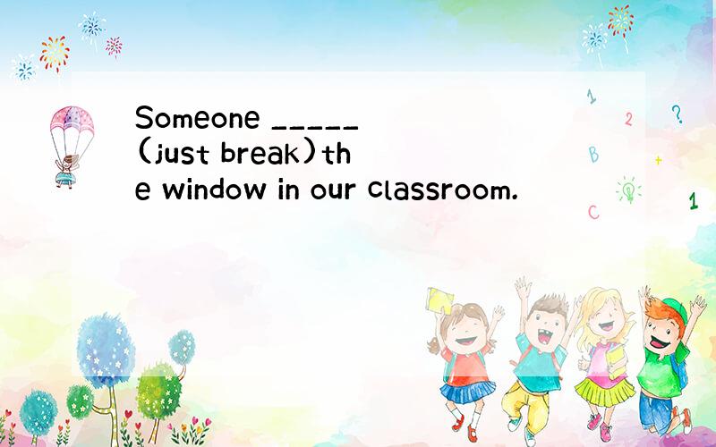 Someone _____ (just break)the window in our classroom.