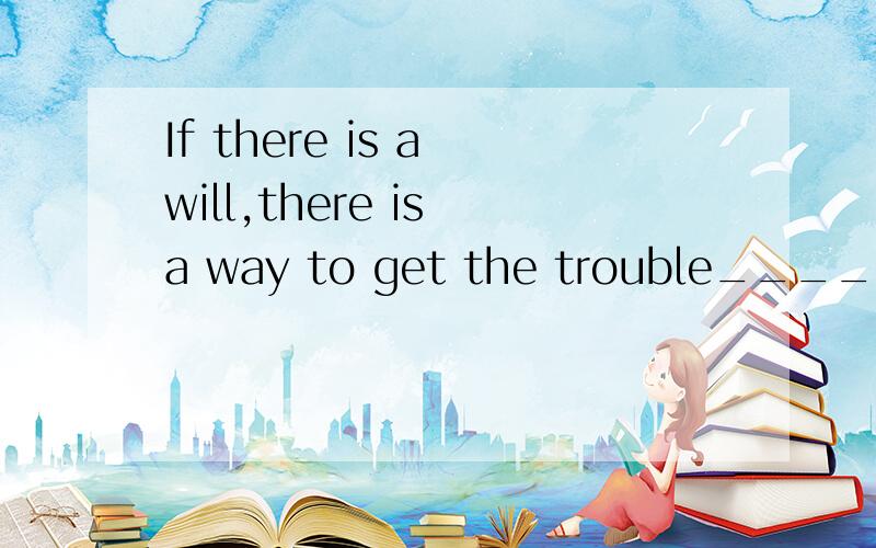 If there is a will,there is a way to get the trouble_______