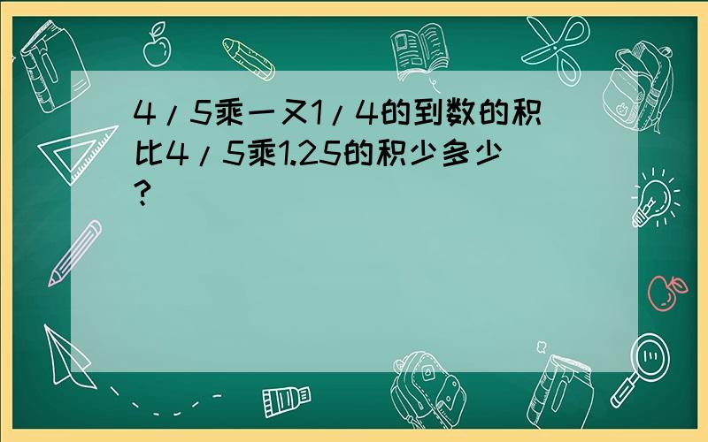 4/5乘一又1/4的到数的积比4/5乘1.25的积少多少?