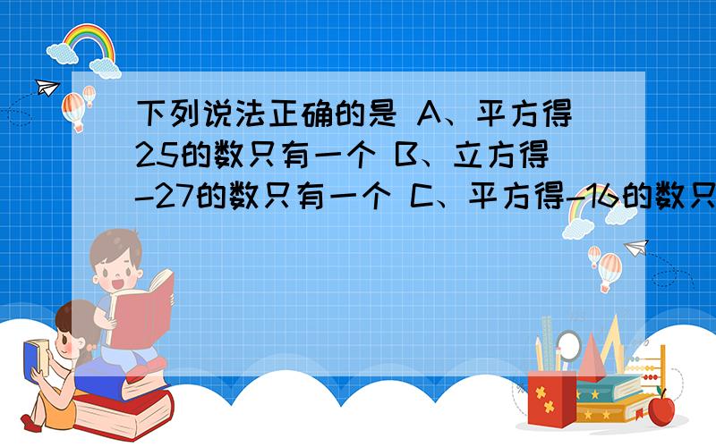 下列说法正确的是 A、平方得25的数只有一个 B、立方得-27的数只有一个 C、平方得-16的数只有