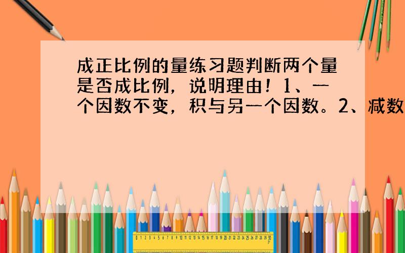 成正比例的量练习题判断两个量是否成比例，说明理由！1、一个因数不变，积与另一个因数。2、减数一定，被减数和差。3、数量一