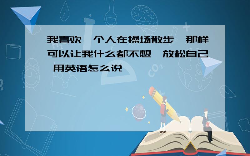 我喜欢一个人在操场散步,那样可以让我什么都不想,放松自己 用英语怎么说