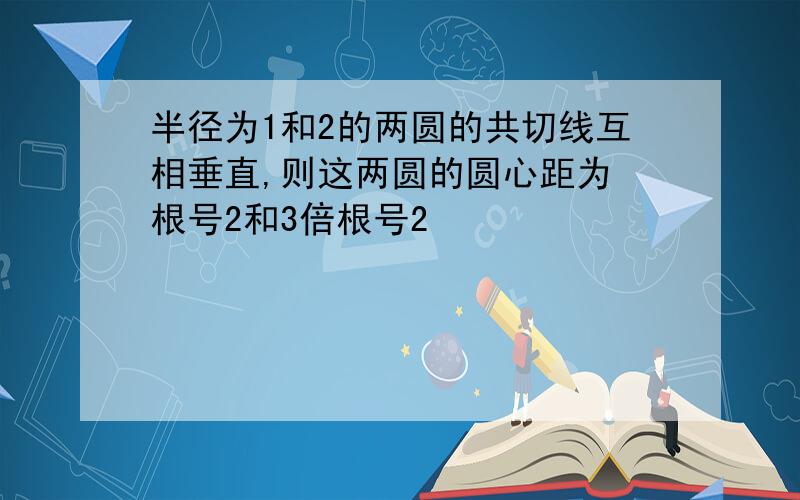 半径为1和2的两圆的共切线互相垂直,则这两圆的圆心距为 根号2和3倍根号2