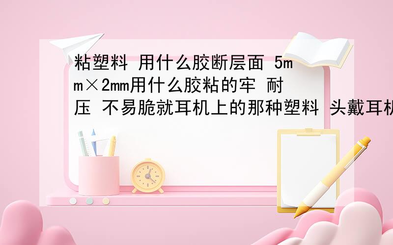 粘塑料 用什么胶断层面 5mm×2mm用什么胶粘的牢 耐压 不易脆就耳机上的那种塑料 头戴耳机被我摔坏 一边耳罩的一块小