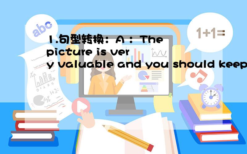 1.句型转换：A ：The picture is very valuable and you should keep i