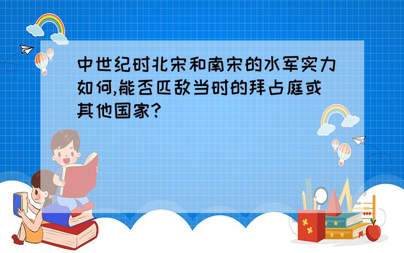 中世纪时北宋和南宋的水军实力如何,能否匹敌当时的拜占庭或其他国家?