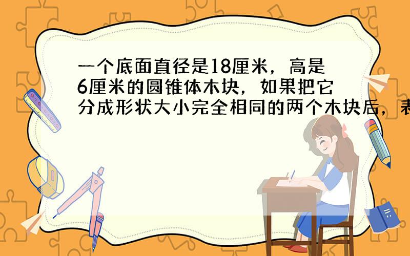 一个底面直径是18厘米，高是6厘米的圆锥体木块，如果把它分成形状大小完全相同的两个木块后，表面积比原来增加了54平方厘米