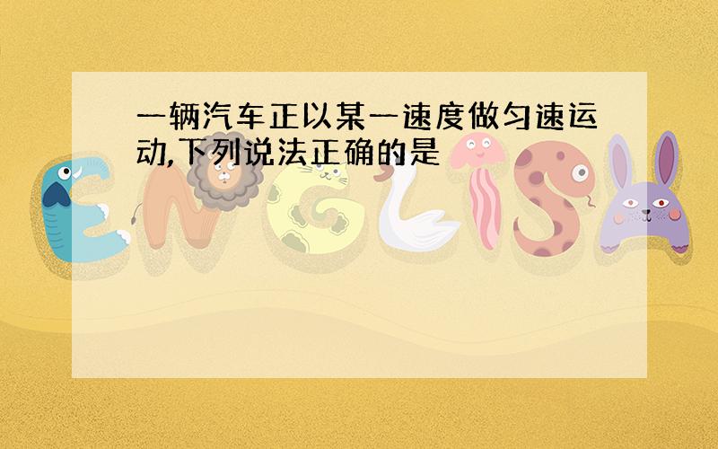 一辆汽车正以某一速度做匀速运动,下列说法正确的是