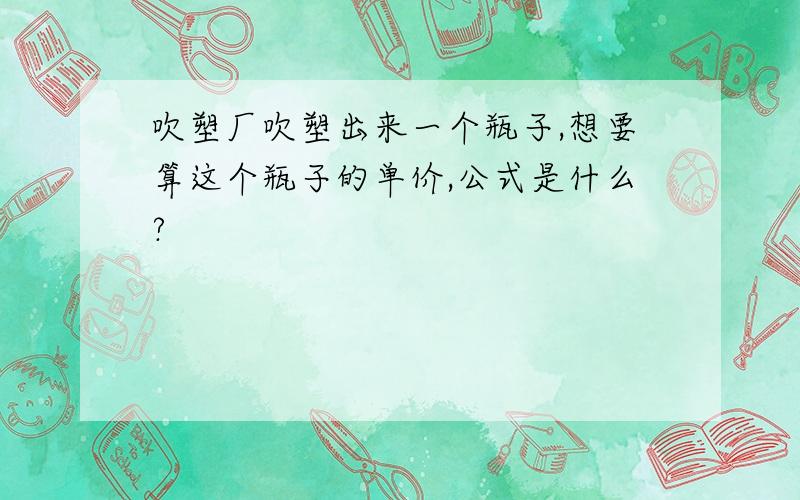 吹塑厂吹塑出来一个瓶子,想要算这个瓶子的单价,公式是什么?