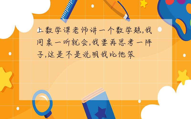 上数学课老师讲一个数学题,我同桌一听就会,我要再思考一阵子,这是不是说明我比他笨