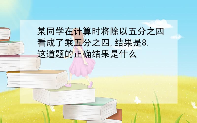 某同学在计算时将除以五分之四看成了乘五分之四,结果是8.这道题的正确结果是什么