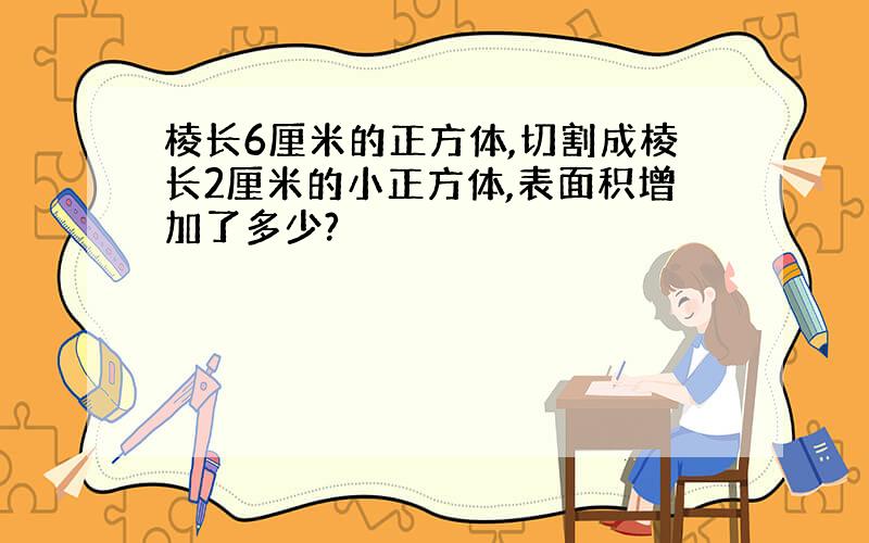 棱长6厘米的正方体,切割成棱长2厘米的小正方体,表面积增加了多少?