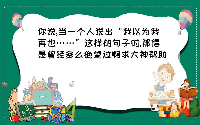 你说,当一个人说出“我以为我再也……”这样的句子时,那得是曾经多么绝望过啊求大神帮助