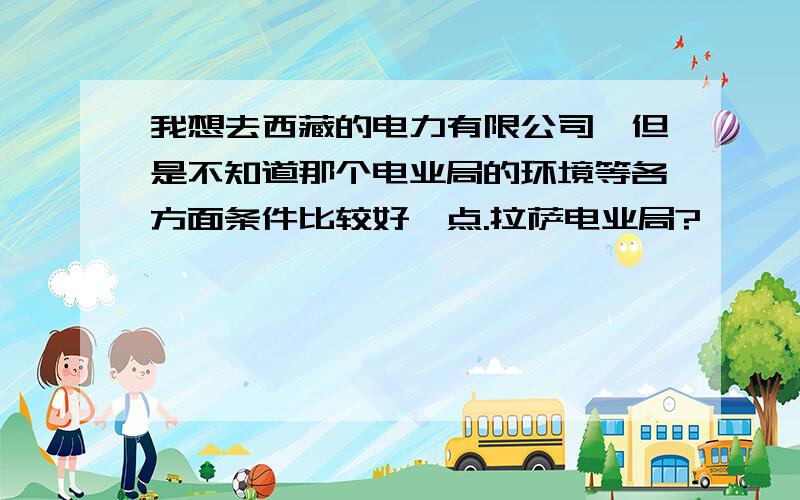 我想去西藏的电力有限公司,但是不知道那个电业局的环境等各方面条件比较好一点.拉萨电业局?