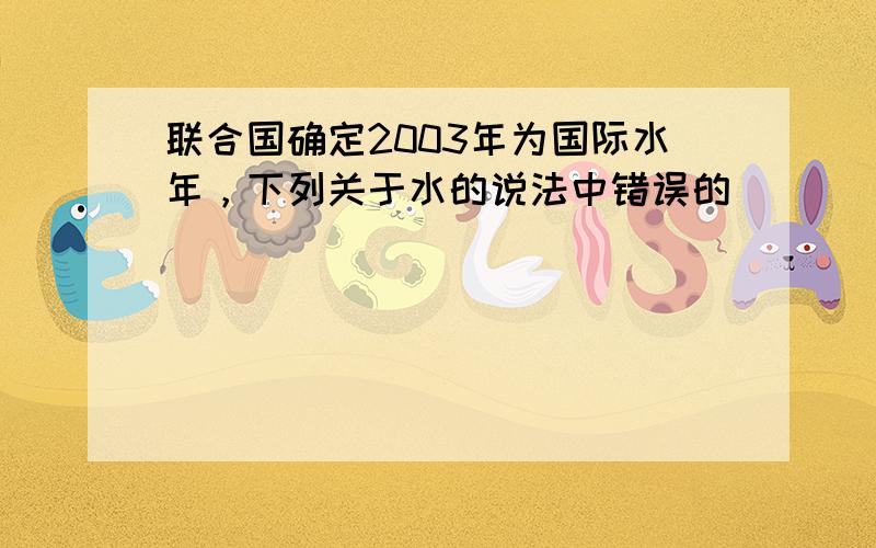 联合国确定2003年为国际水年，下列关于水的说法中错误的（　　）