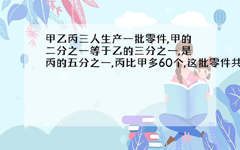 甲乙丙三人生产一批零件,甲的二分之一等于乙的三分之一,是丙的五分之一,丙比甲多60个,这批零件共多少