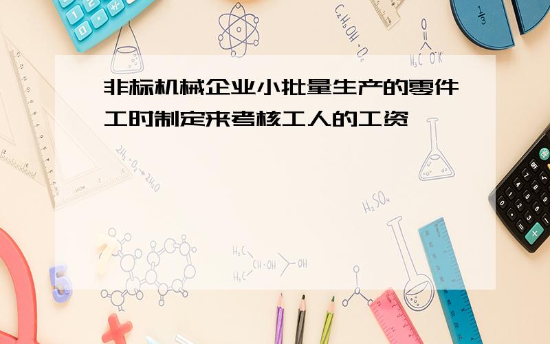 非标机械企业小批量生产的零件工时制定来考核工人的工资