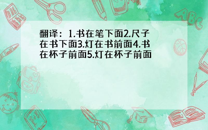 翻译：1.书在笔下面2.尺子在书下面3.灯在书前面4.书在杯子前面5.灯在杯子前面